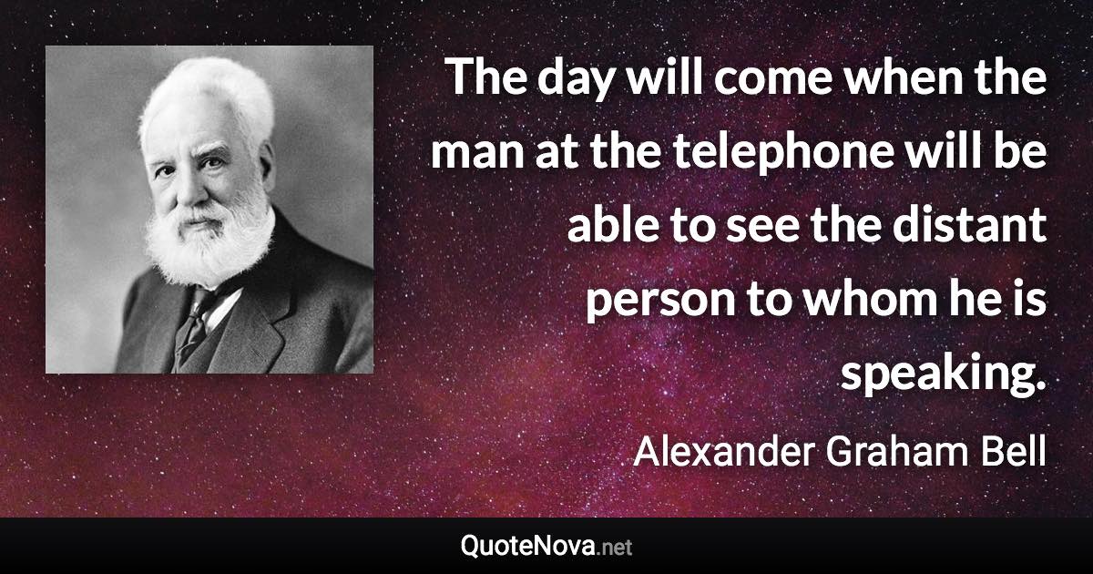 The day will come when the man at the telephone will be able to see the distant person to whom he is speaking. - Alexander Graham Bell quote