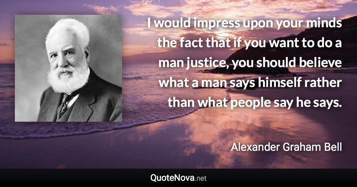 I would impress upon your minds the fact that if you want to do a man justice, you should believe what a man says himself rather than what people say he says. - Alexander Graham Bell quote