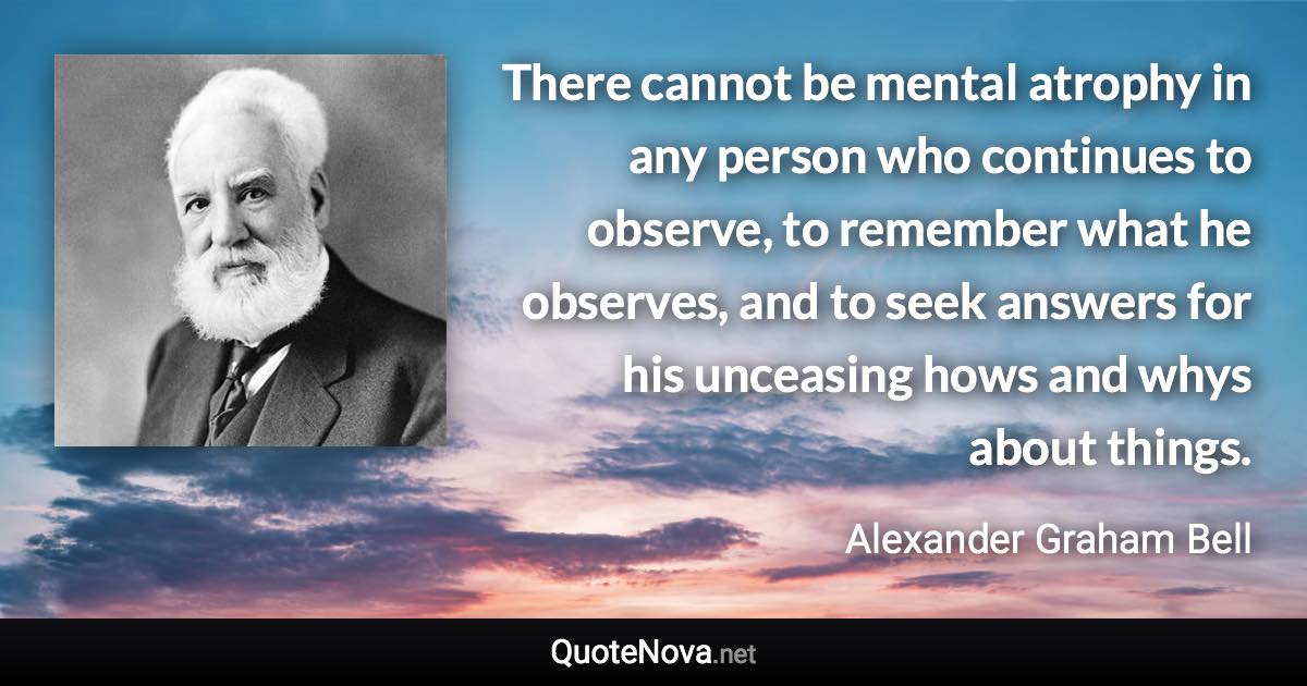 There cannot be mental atrophy in any person who continues to observe, to remember what he observes, and to seek answers for his unceasing hows and whys about things. - Alexander Graham Bell quote