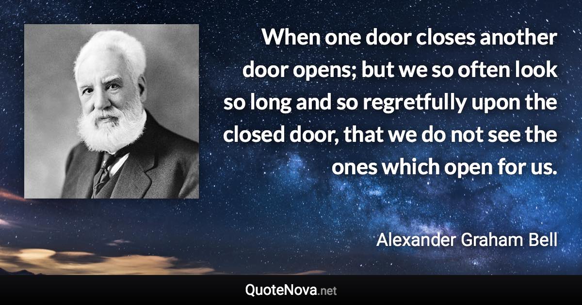 When one door closes another door opens; but we so often look so long and so regretfully upon the closed door, that we do not see the ones which open for us. - Alexander Graham Bell quote