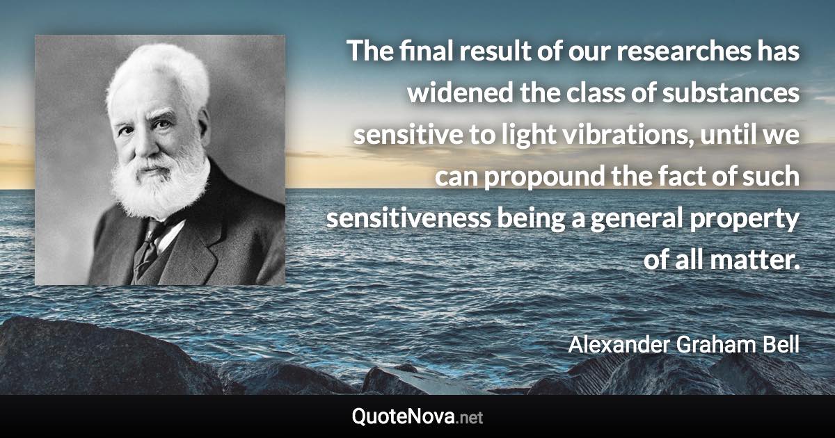 The final result of our researches has widened the class of substances sensitive to light vibrations, until we can propound the fact of such sensitiveness being a general property of all matter. - Alexander Graham Bell quote