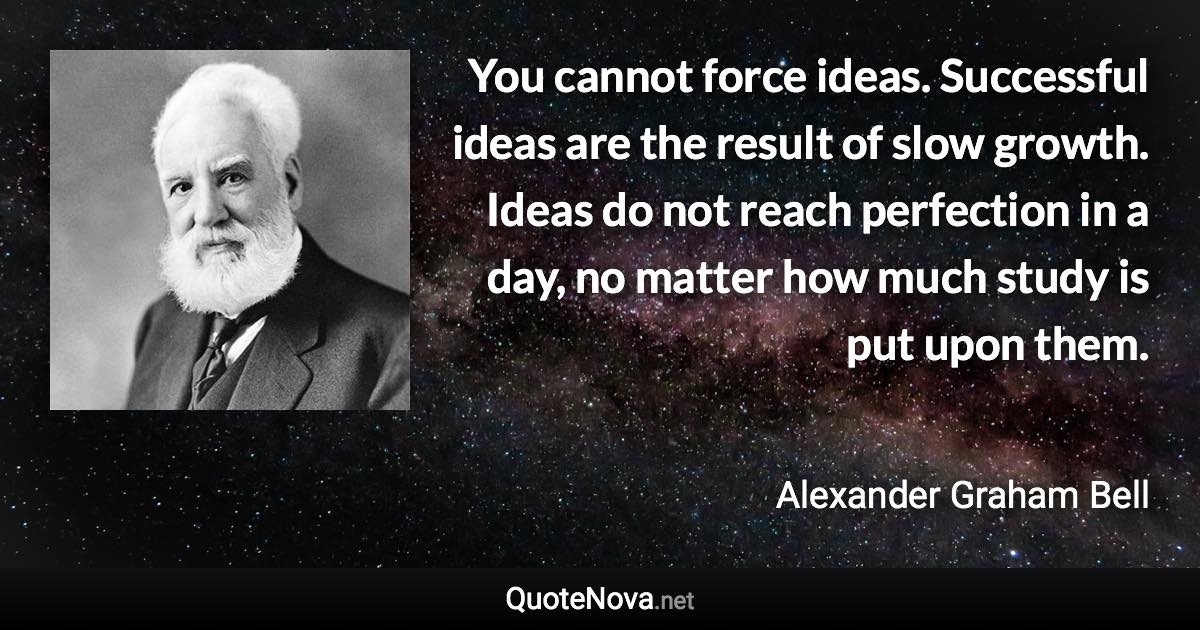 You cannot force ideas. Successful ideas are the result of slow growth. Ideas do not reach perfection in a day, no matter how much study is put upon them. - Alexander Graham Bell quote