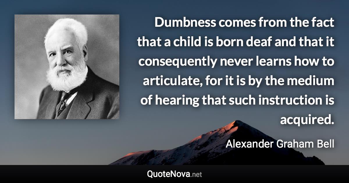 Dumbness comes from the fact that a child is born deaf and that it consequently never learns how to articulate, for it is by the medium of hearing that such instruction is acquired. - Alexander Graham Bell quote