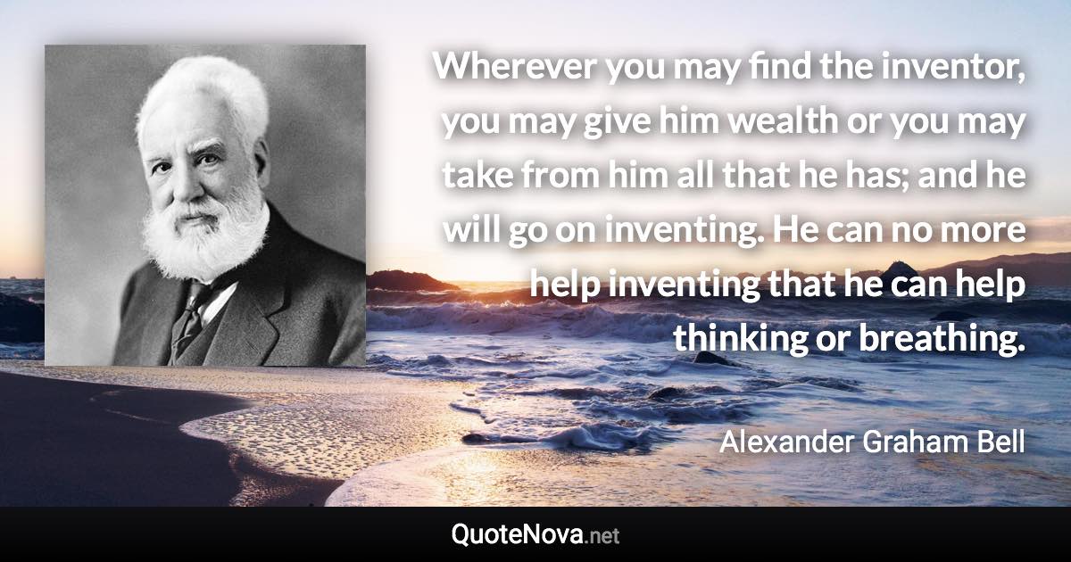 Wherever you may find the inventor, you may give him wealth or you may take from him all that he has; and he will go on inventing. He can no more help inventing that he can help thinking or breathing. - Alexander Graham Bell quote