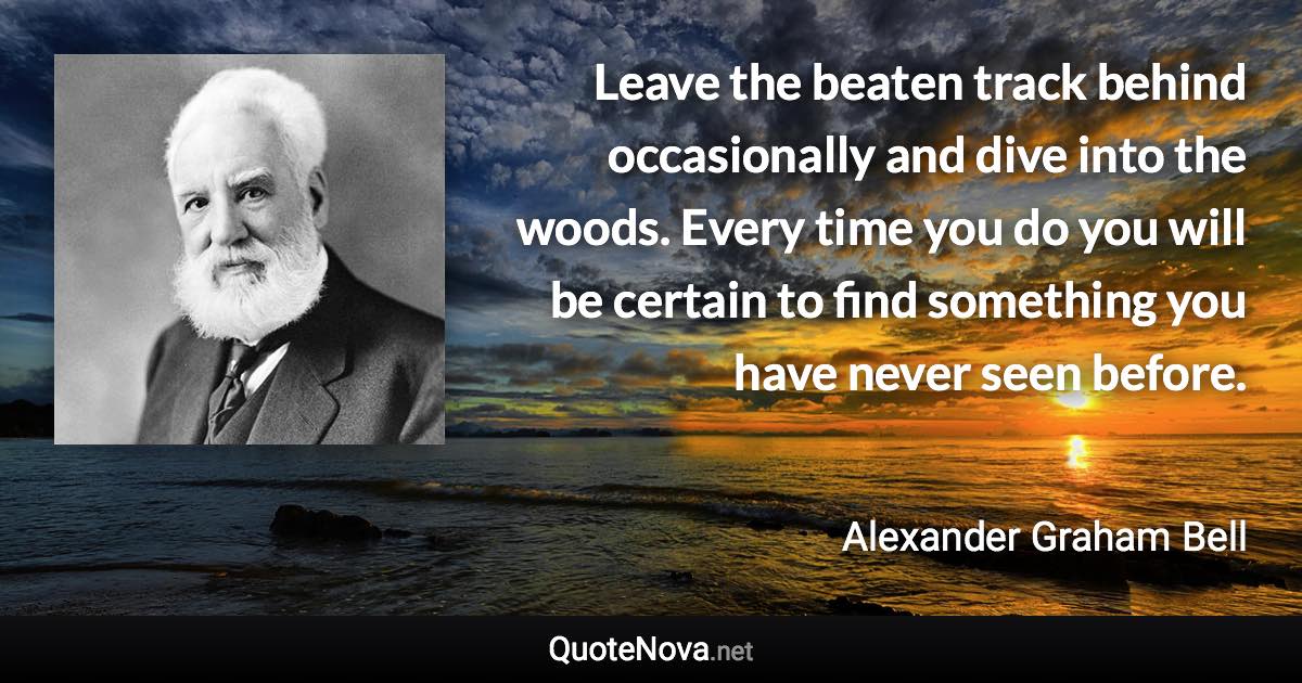 Leave the beaten track behind occasionally and dive into the woods. Every time you do you will be certain to find something you have never seen before. - Alexander Graham Bell quote