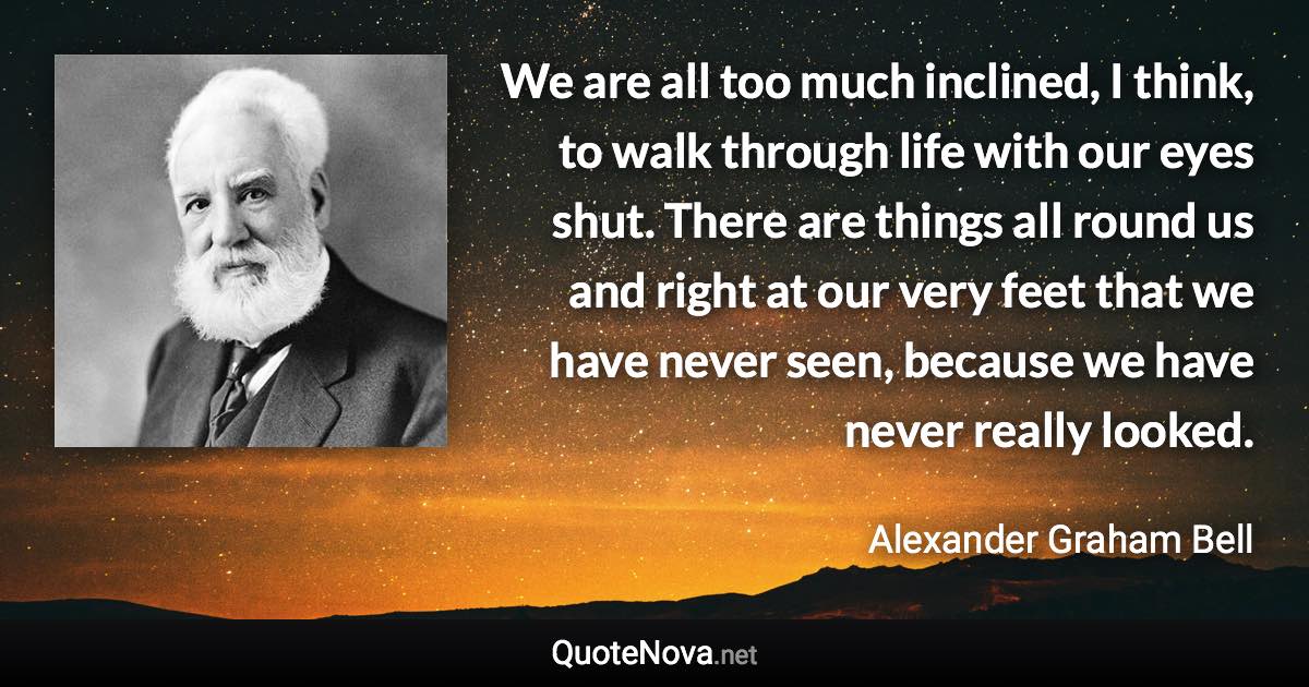 We are all too much inclined, I think, to walk through life with our eyes shut. There are things all round us and right at our very feet that we have never seen, because we have never really looked. - Alexander Graham Bell quote