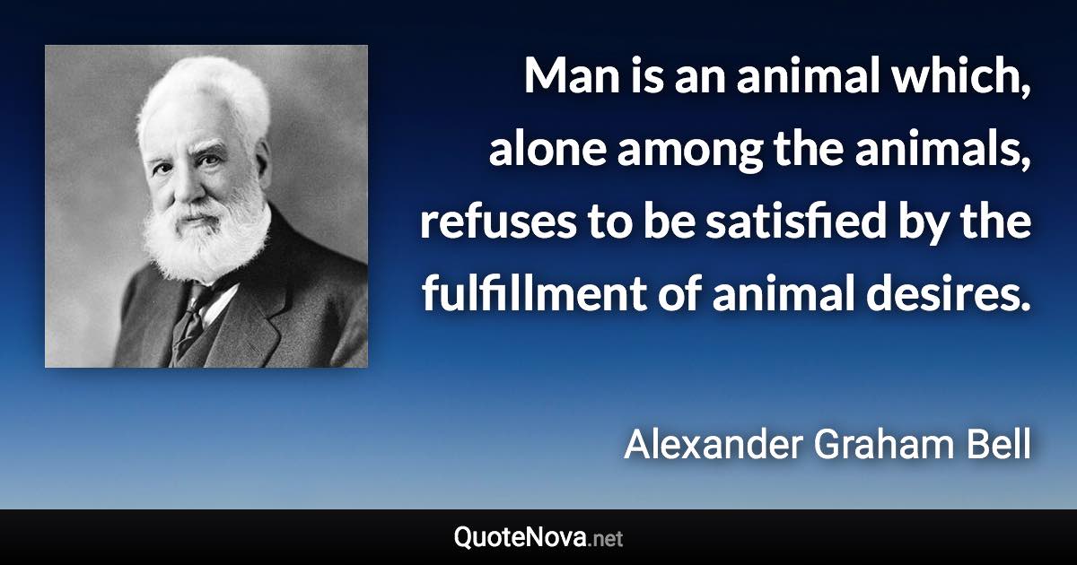 Man is an animal which, alone among the animals, refuses to be satisfied by the fulfillment of animal desires. - Alexander Graham Bell quote