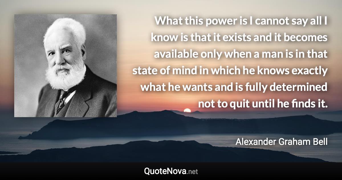 What this power is I cannot say all I know is that it exists and it becomes available only when a man is in that state of mind in which he knows exactly what he wants and is fully determined not to quit until he finds it. - Alexander Graham Bell quote