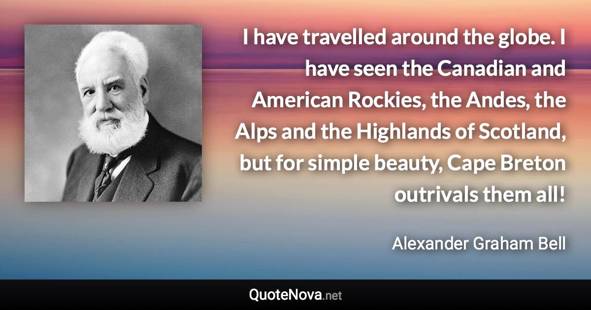 I have travelled around the globe. I have seen the Canadian and American Rockies, the Andes, the Alps and the Highlands of Scotland, but for simple beauty, Cape Breton outrivals them all! - Alexander Graham Bell quote