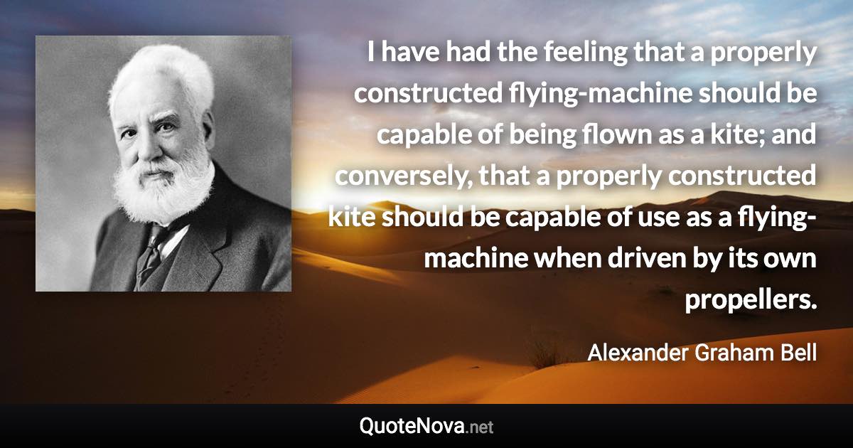 I have had the feeling that a properly constructed flying-machine should be capable of being flown as a kite; and conversely, that a properly constructed kite should be capable of use as a flying-machine when driven by its own propellers. - Alexander Graham Bell quote