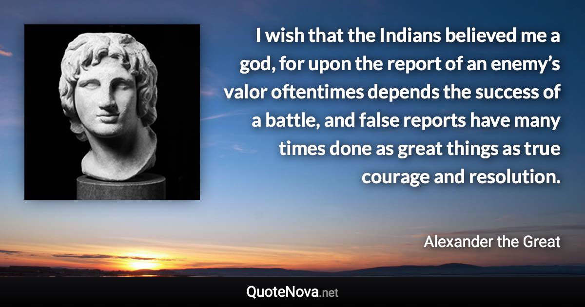 I wish that the Indians believed me a god, for upon the report of an enemy’s valor oftentimes depends the success of a battle, and false reports have many times done as great things as true courage and resolution. - Alexander the Great quote