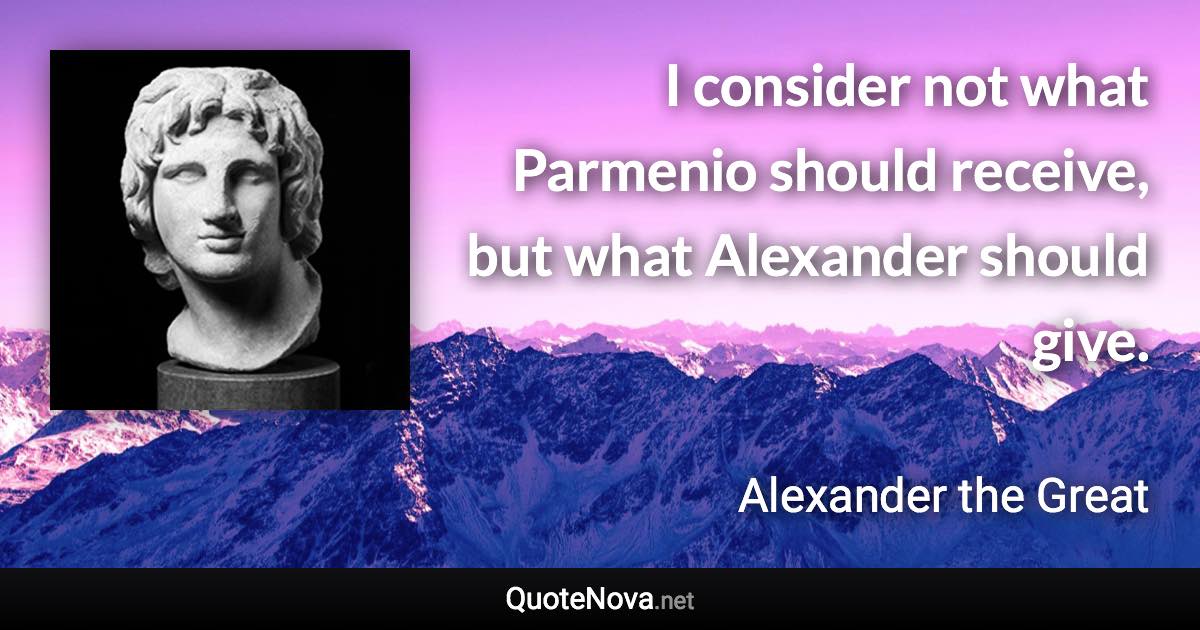 I consider not what Parmenio should receive, but what Alexander should give. - Alexander the Great quote