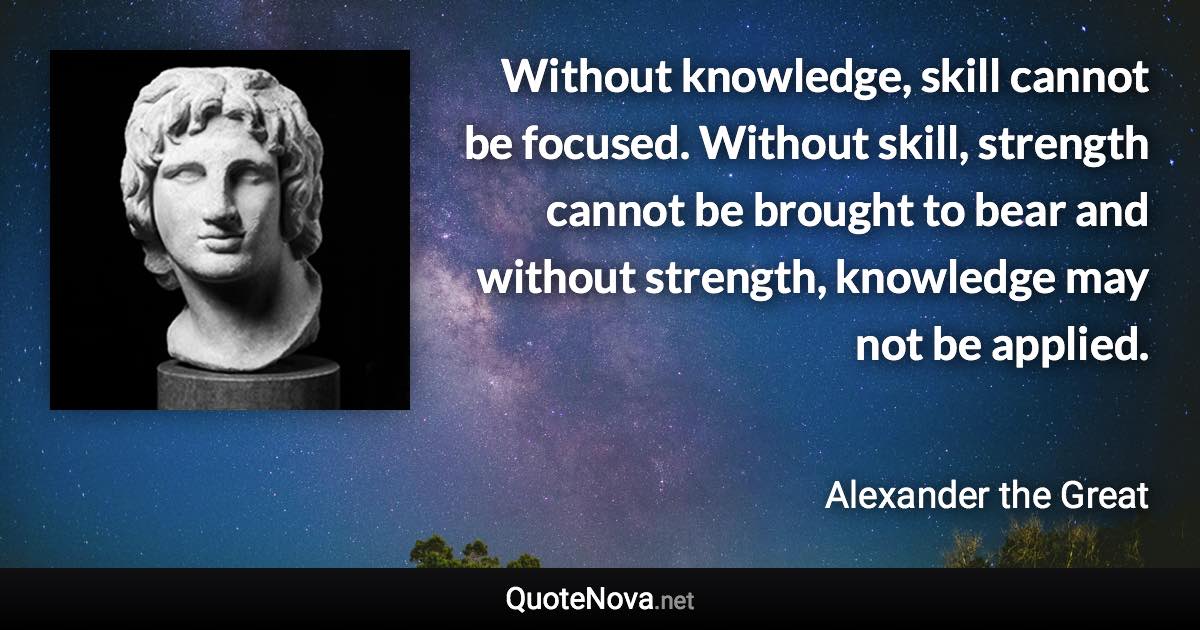 Without knowledge, skill cannot be focused. Without skill, strength cannot be brought to bear and without strength, knowledge may not be applied. - Alexander the Great quote
