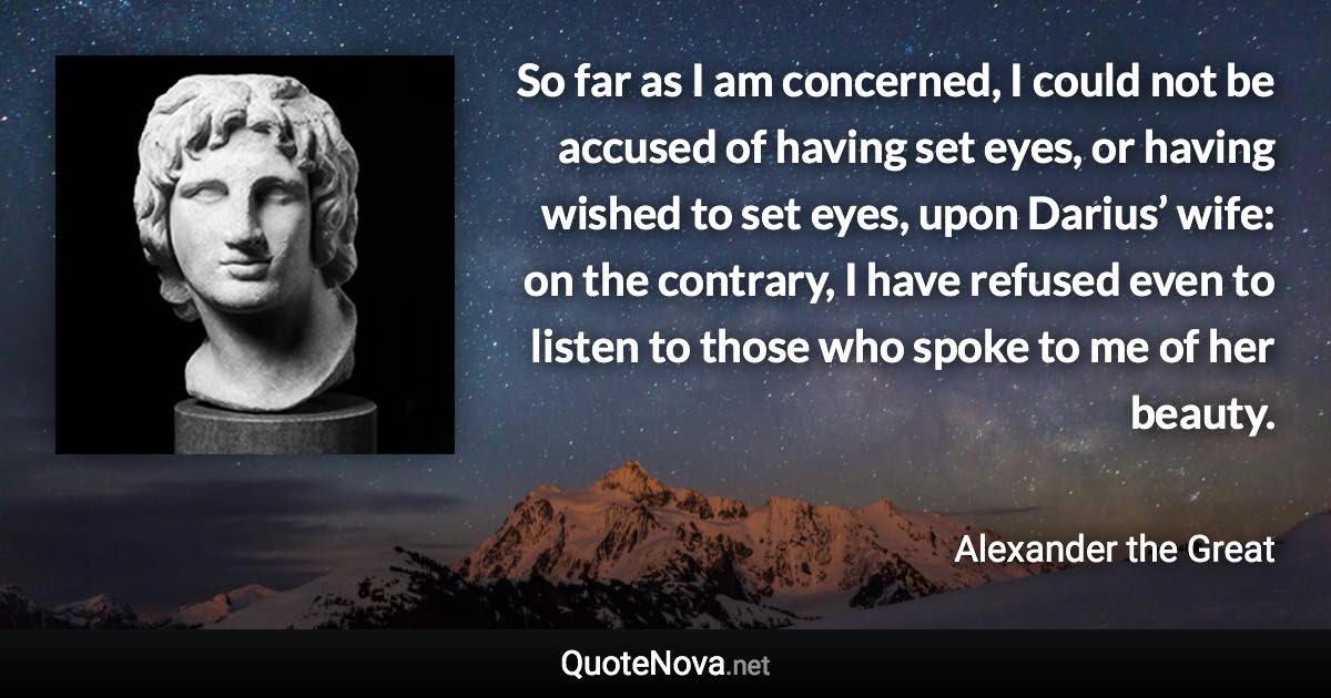 So far as I am concerned, I could not be accused of having set eyes, or having wished to set eyes, upon Darius’ wife: on the contrary, I have refused even to listen to those who spoke to me of her beauty. - Alexander the Great quote