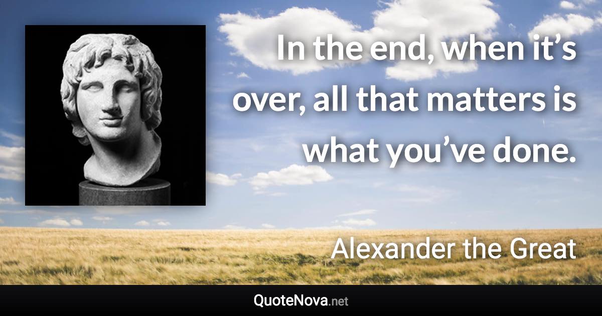 In the end, when it’s over, all that matters is what you’ve done. - Alexander the Great quote