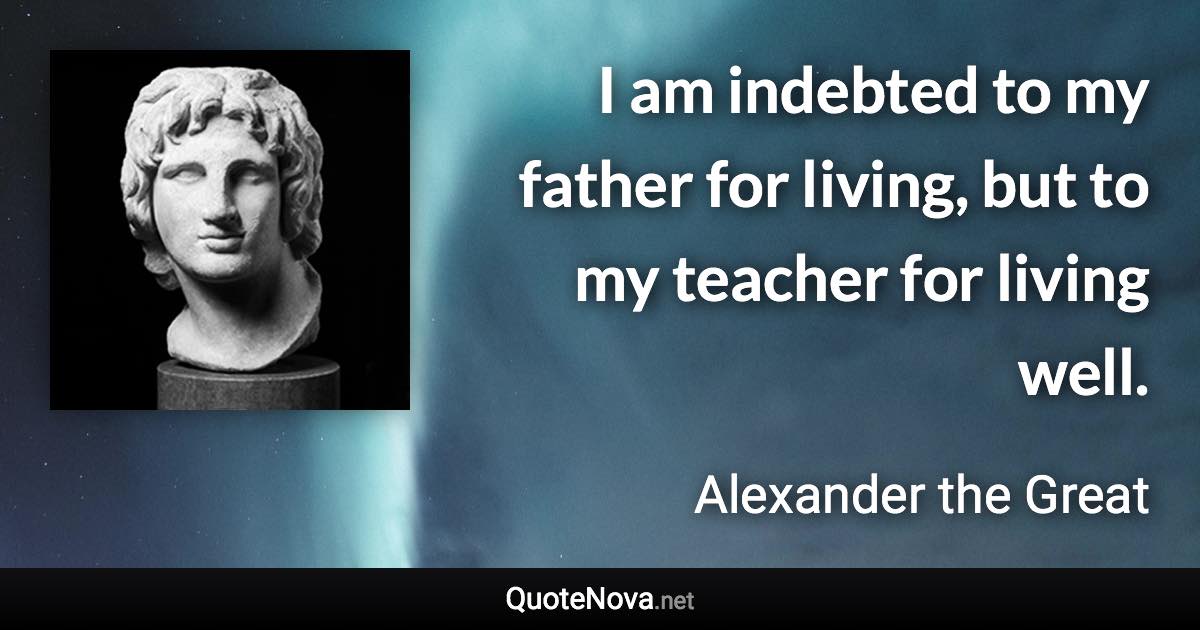 I am indebted to my father for living, but to my teacher for living well. - Alexander the Great quote