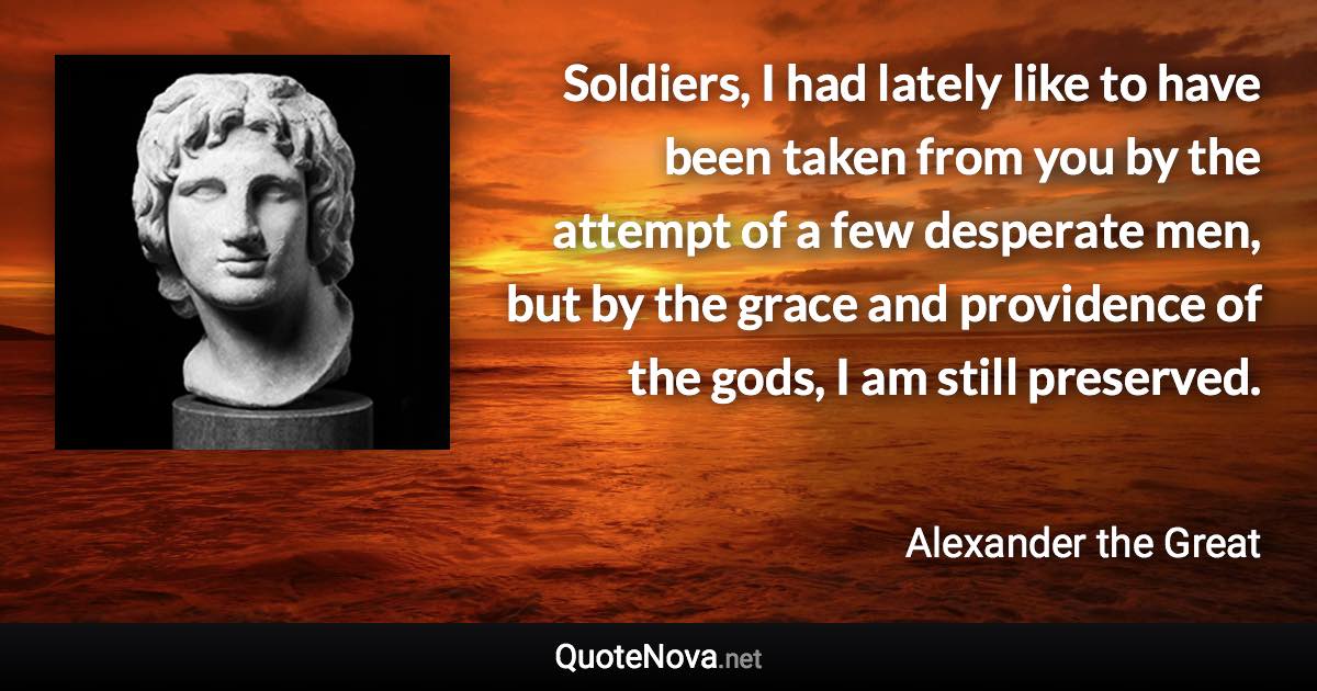 Soldiers, I had lately like to have been taken from you by the attempt of a few desperate men, but by the grace and providence of the gods, I am still preserved. - Alexander the Great quote