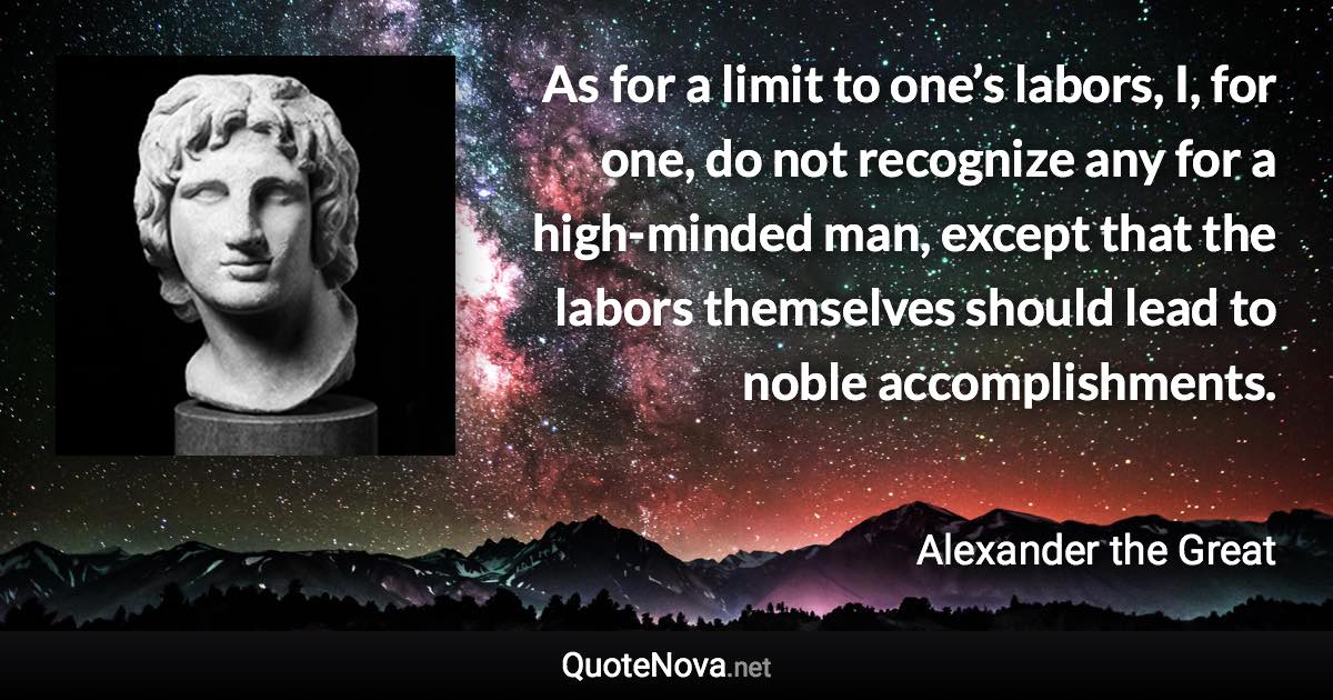 As for a limit to one’s labors, I, for one, do not recognize any for a high-minded man, except that the labors themselves should lead to noble accomplishments. - Alexander the Great quote