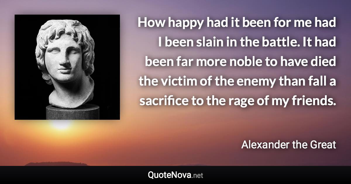 How happy had it been for me had I been slain in the battle. It had been far more noble to have died the victim of the enemy than fall a sacrifice to the rage of my friends. - Alexander the Great quote