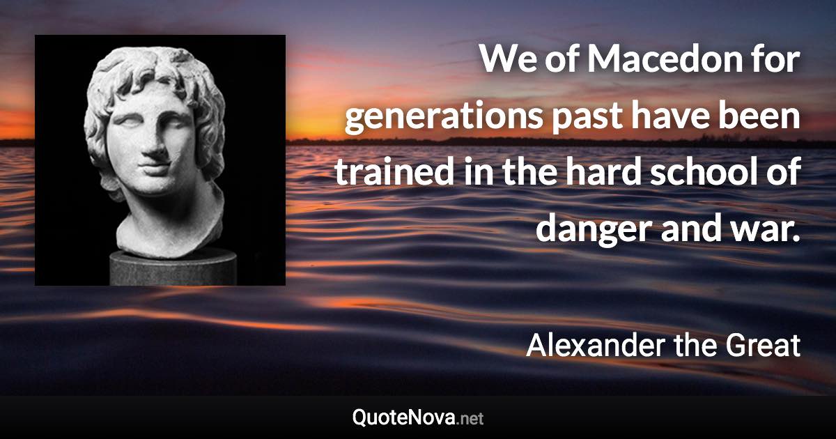 We of Macedon for generations past have been trained in the hard school of danger and war. - Alexander the Great quote