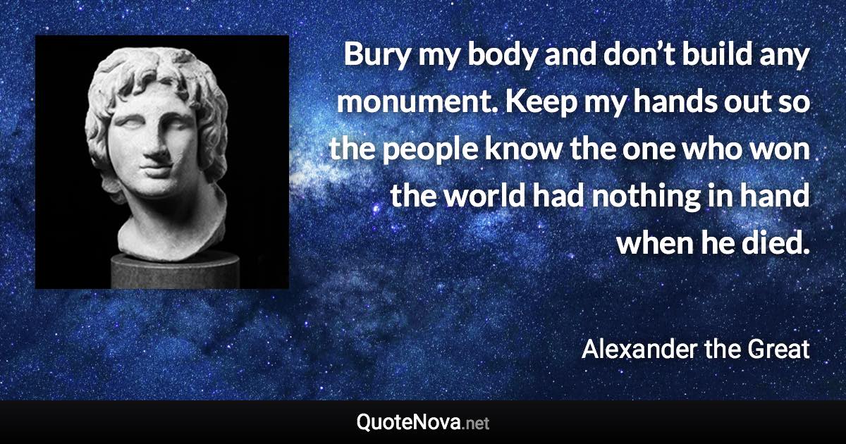 Bury my body and don’t build any monument. Keep my hands out so the people know the one who won the world had nothing in hand when he died. - Alexander the Great quote