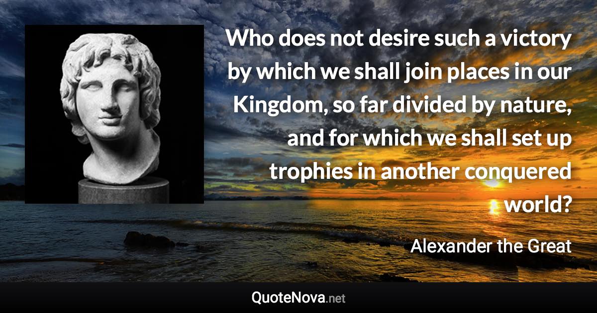 Who does not desire such a victory by which we shall join places in our Kingdom, so far divided by nature, and for which we shall set up trophies in another conquered world? - Alexander the Great quote