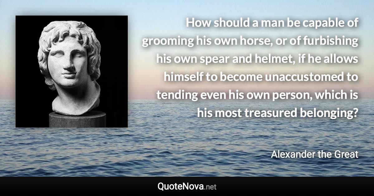 How should a man be capable of grooming his own horse, or of furbishing his own spear and helmet, if he allows himself to become unaccustomed to tending even his own person, which is his most treasured belonging? - Alexander the Great quote