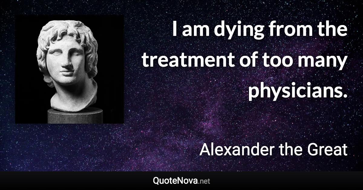 I am dying from the treatment of too many physicians. - Alexander the Great quote