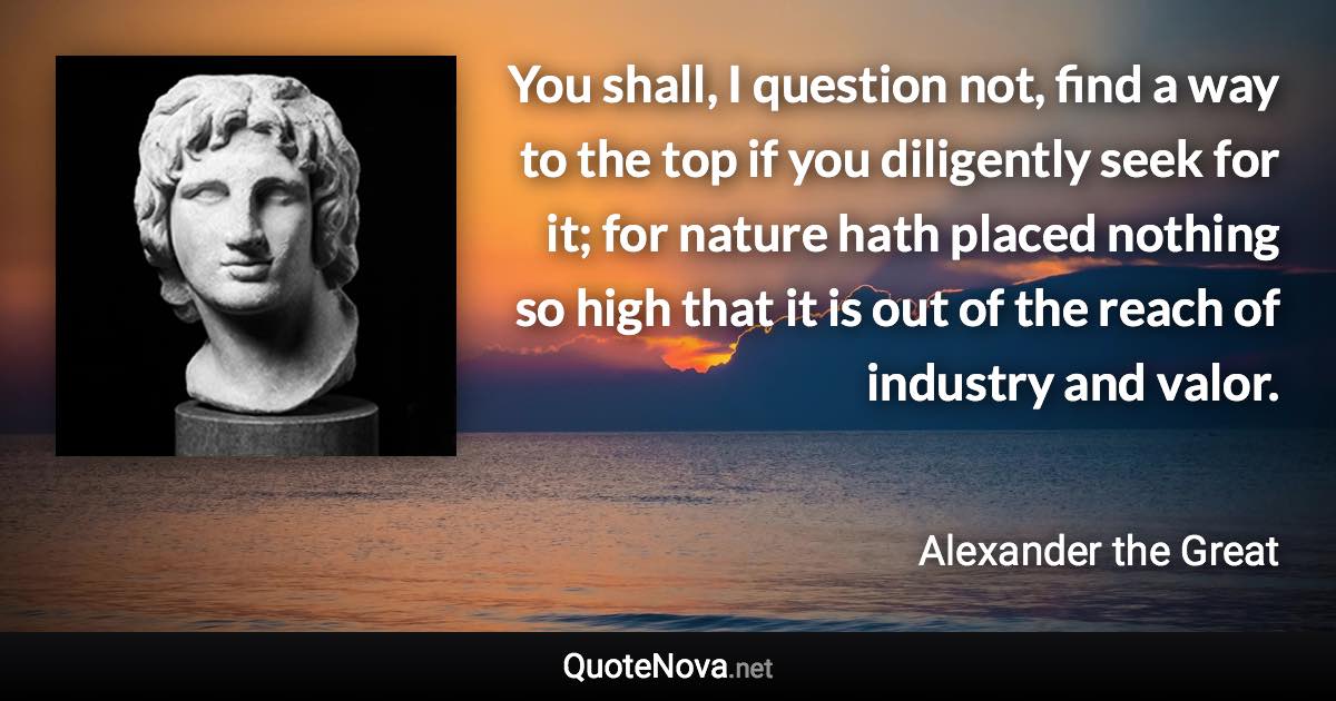 You shall, I question not, find a way to the top if you diligently seek for it; for nature hath placed nothing so high that it is out of the reach of industry and valor. - Alexander the Great quote