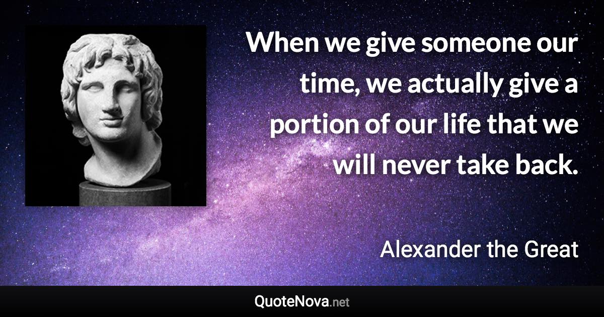 When we give someone our time, we actually give a portion of our life that we will never take back. - Alexander the Great quote