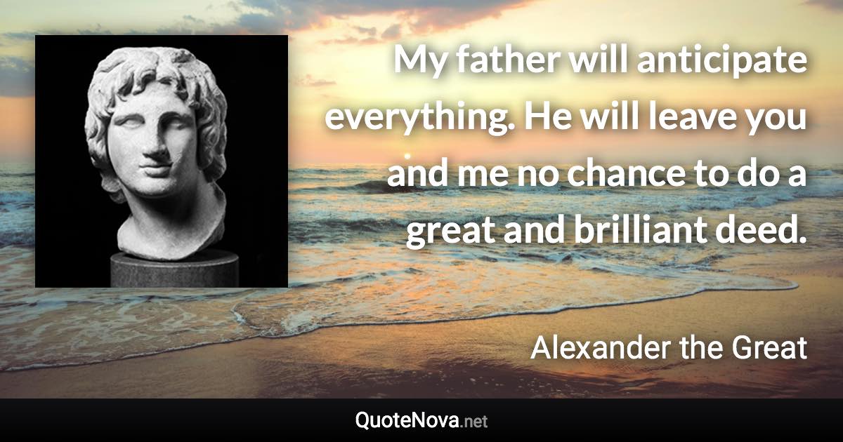 My father will anticipate everything. He will leave you and me no chance to do a great and brilliant deed. - Alexander the Great quote