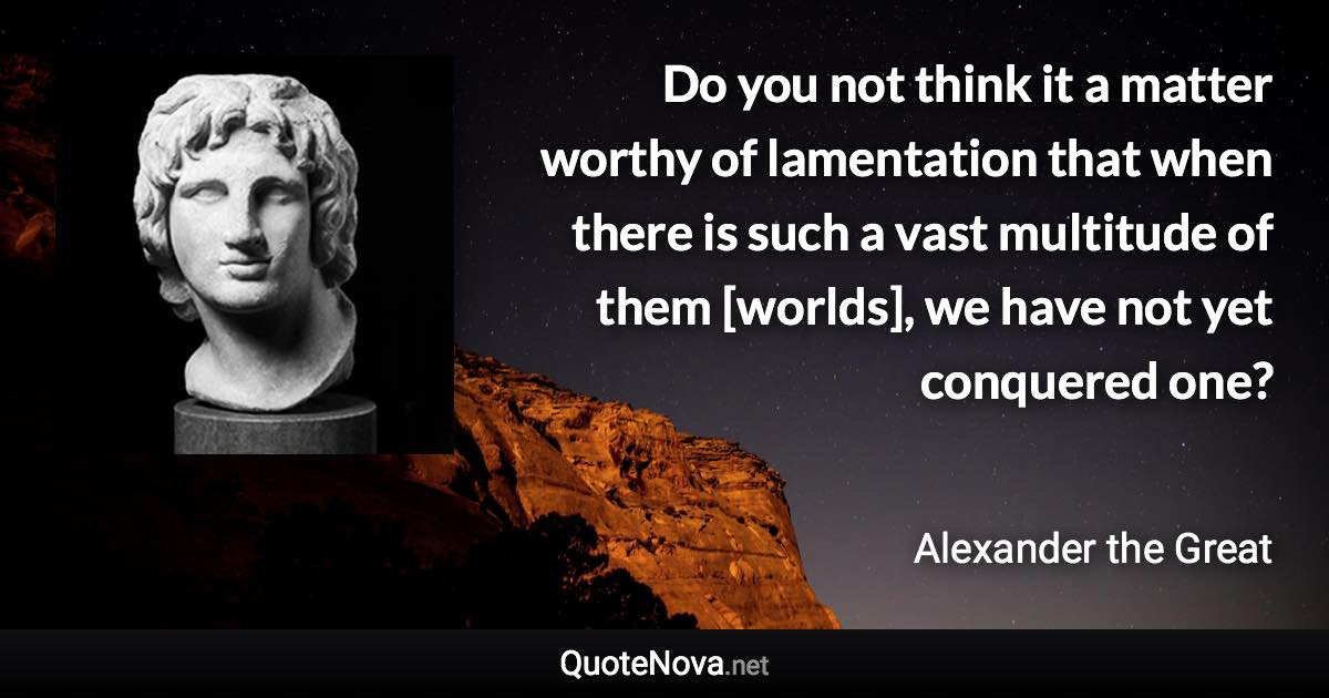 Do you not think it a matter worthy of lamentation that when there is such a vast multitude of them [worlds], we have not yet conquered one? - Alexander the Great quote