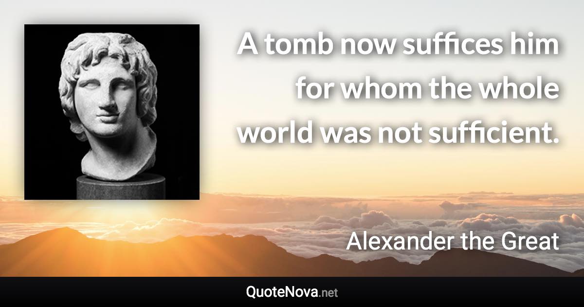A tomb now suffices him for whom the whole world was not sufficient. - Alexander the Great quote