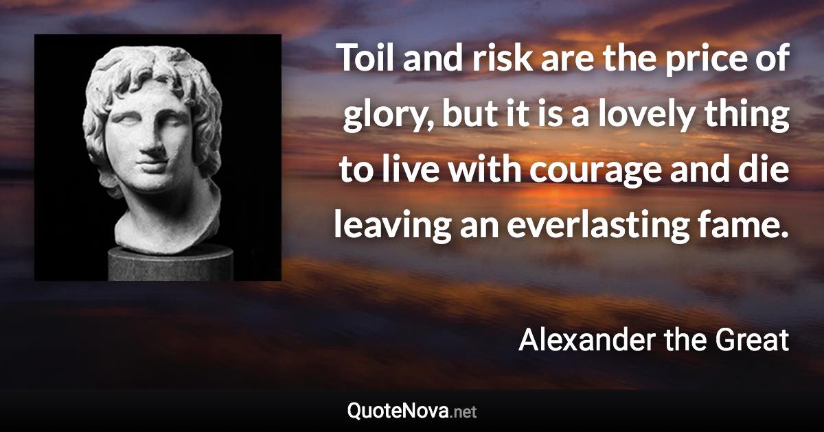 Toil and risk are the price of glory, but it is a lovely thing to live with courage and die leaving an everlasting fame. - Alexander the Great quote