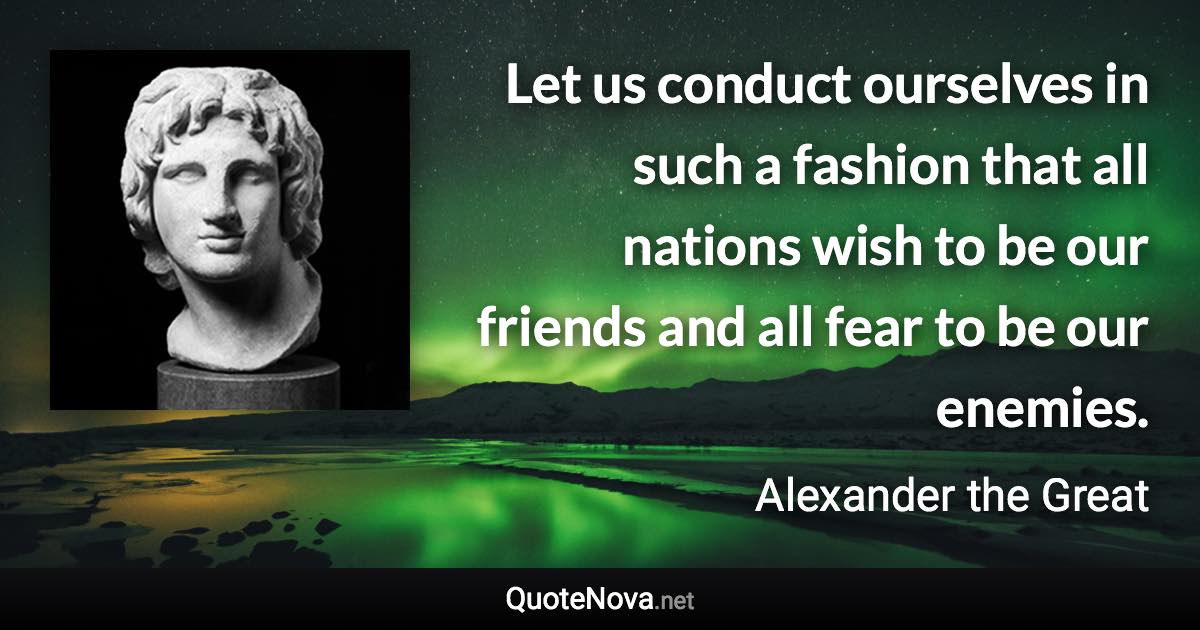 Let us conduct ourselves in such a fashion that all nations wish to be our friends and all fear to be our enemies. - Alexander the Great quote