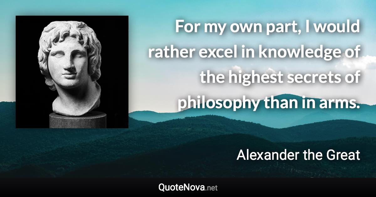 For my own part, I would rather excel in knowledge of the highest secrets of philosophy than in arms. - Alexander the Great quote