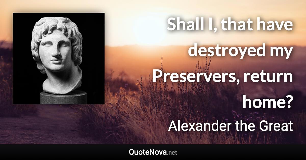 Shall I, that have destroyed my Preservers, return home? - Alexander the Great quote