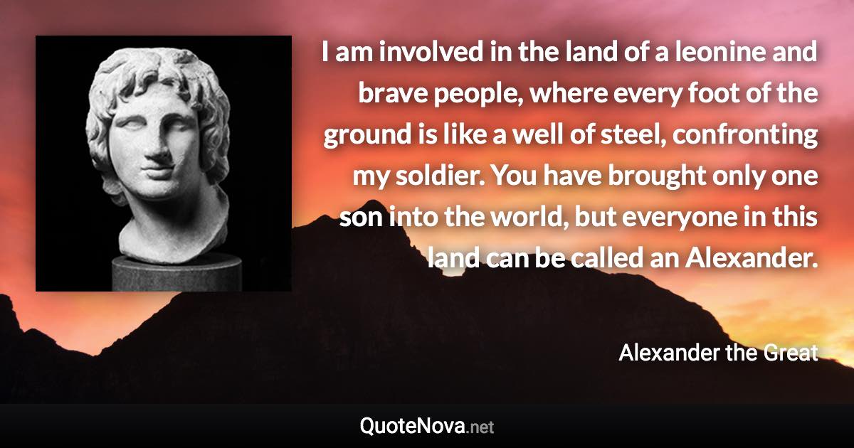 I am involved in the land of a leonine and brave people, where every foot of the ground is like a well of steel, confronting my soldier. You have brought only one son into the world, but everyone in this land can be called an Alexander. - Alexander the Great quote