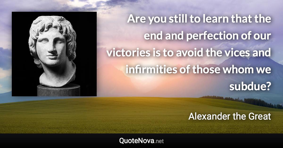 Are you still to learn that the end and perfection of our victories is to avoid the vices and infirmities of those whom we subdue? - Alexander the Great quote