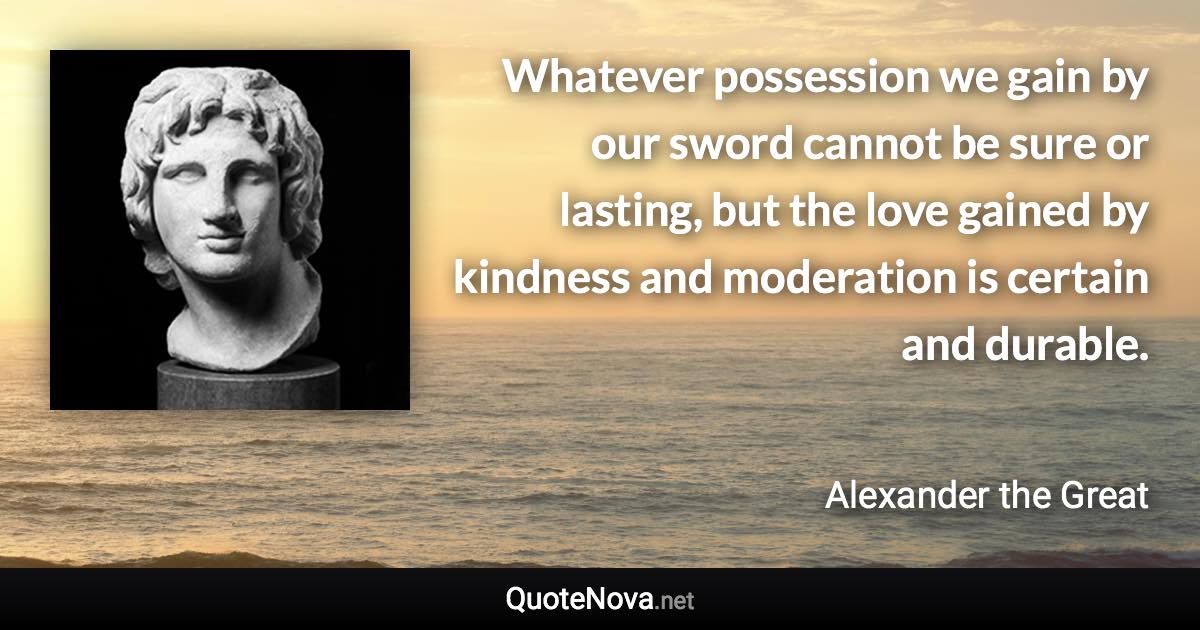 Whatever possession we gain by our sword cannot be sure or lasting, but the love gained by kindness and moderation is certain and durable. - Alexander the Great quote