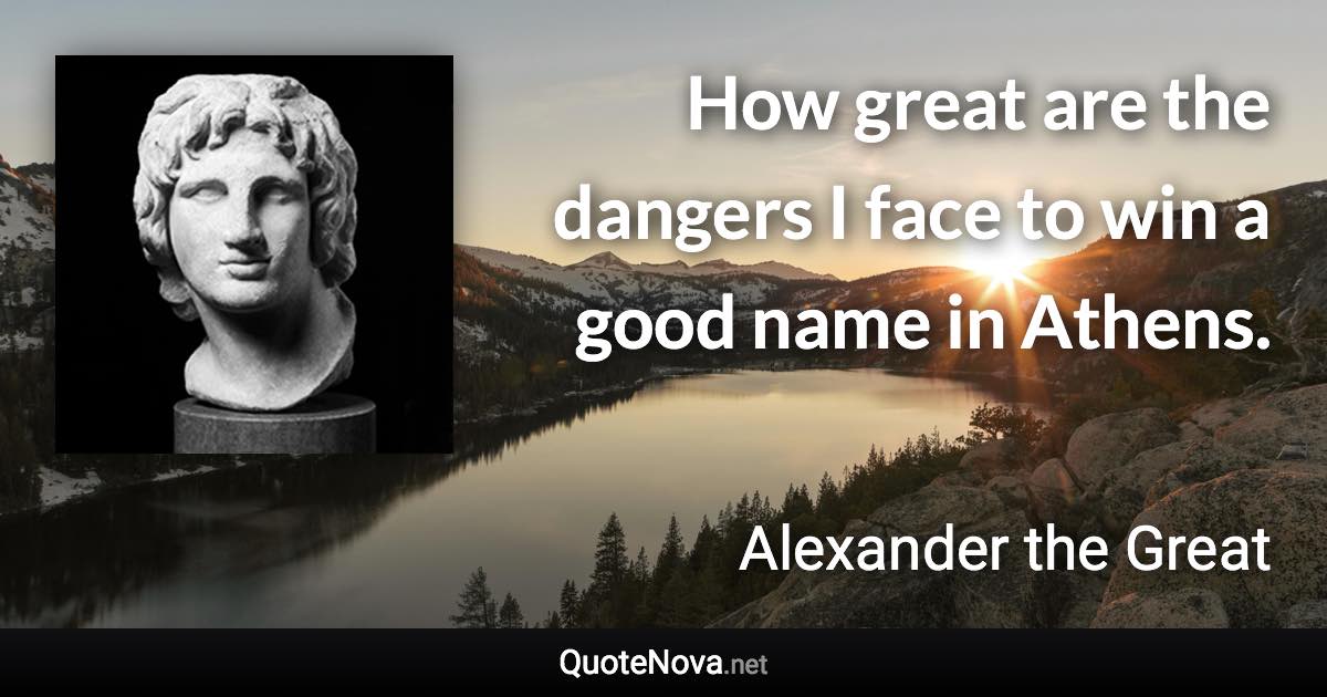 How great are the dangers I face to win a good name in Athens. - Alexander the Great quote