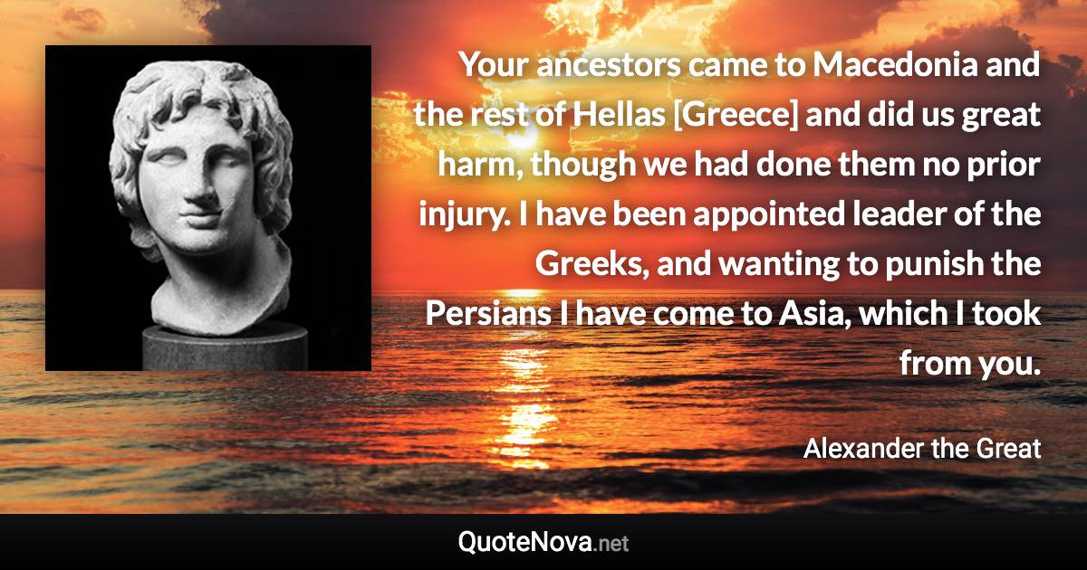 Your ancestors came to Macedonia and the rest of Hellas [Greece] and did us great harm, though we had done them no prior injury. I have been appointed leader of the Greeks, and wanting to punish the Persians I have come to Asia, which I took from you. - Alexander the Great quote