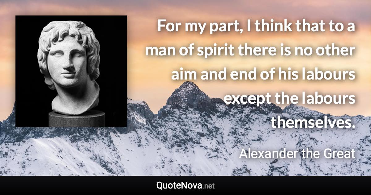 For my part, I think that to a man of spirit there is no other aim and end of his labours except the labours themselves. - Alexander the Great quote