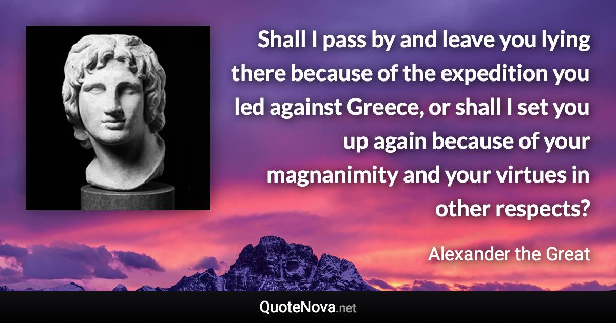 Shall I pass by and leave you lying there because of the expedition you led against Greece, or shall I set you up again because of your magnanimity and your virtues in other respects? - Alexander the Great quote