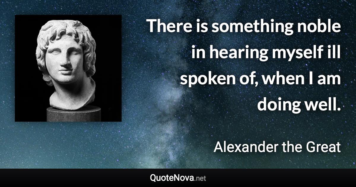 There is something noble in hearing myself ill spoken of, when I am doing well. - Alexander the Great quote