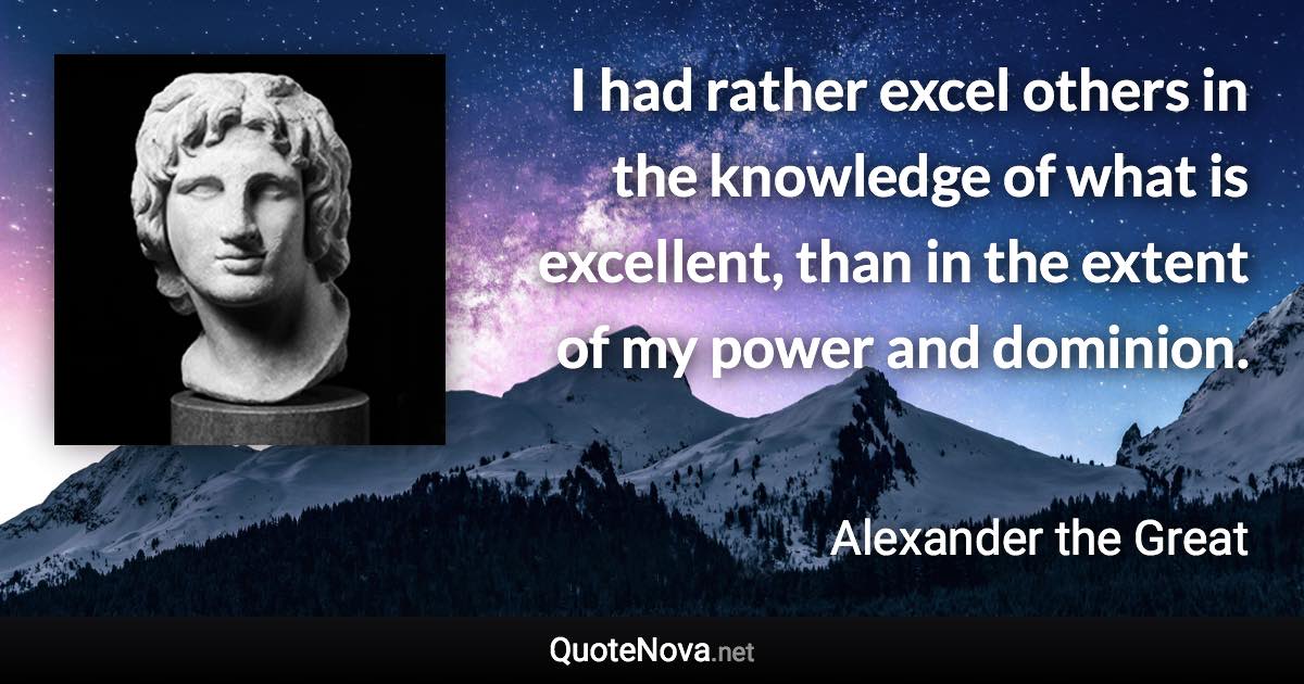 I had rather excel others in the knowledge of what is excellent, than in the extent of my power and dominion. - Alexander the Great quote
