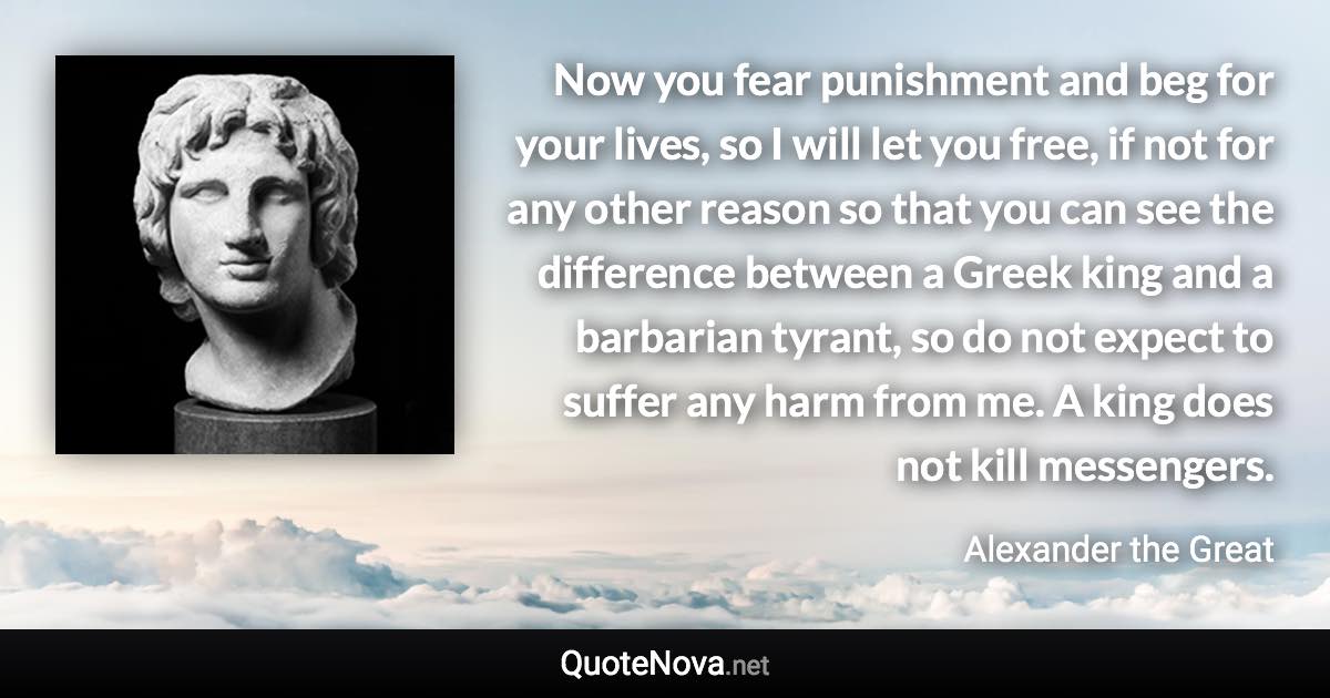 Now you fear punishment and beg for your lives, so I will let you free, if not for any other reason so that you can see the difference between a Greek king and a barbarian tyrant, so do not expect to suffer any harm from me. A king does not kill messengers. - Alexander the Great quote