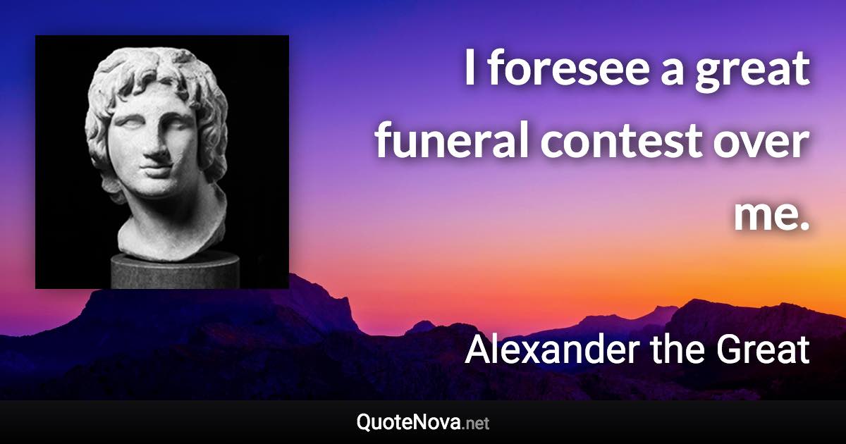 I foresee a great funeral contest over me. - Alexander the Great quote