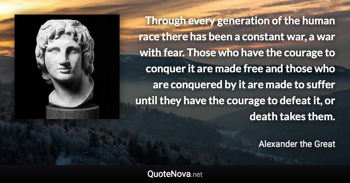 Through every generation of the human race there has been a constant war, a war with fear. Those who have the courage to conquer it are made free and those who are conquered by it are made to suffer until they have the courage to defeat it, or death takes them. - Alexander the Great quote