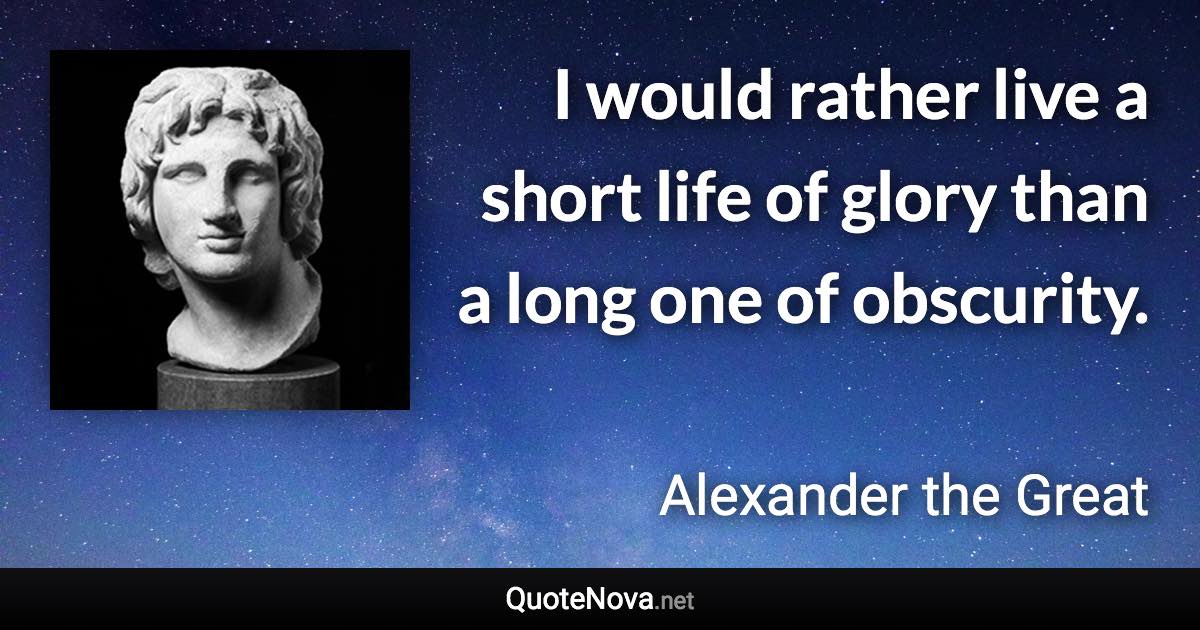 I would rather live a short life of glory than a long one of obscurity. - Alexander the Great quote